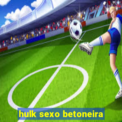 hulk sexo betoneira