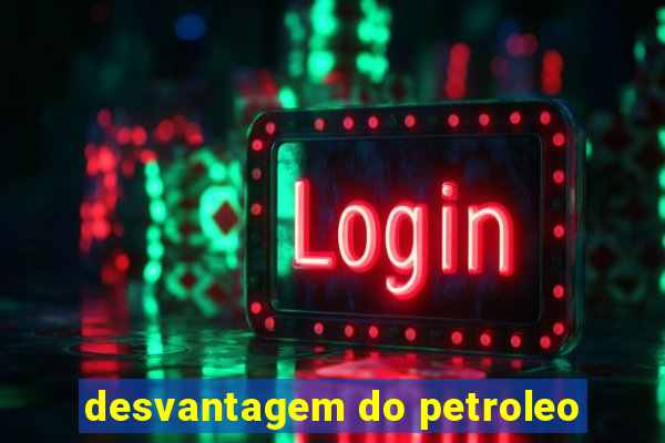 desvantagem do petroleo